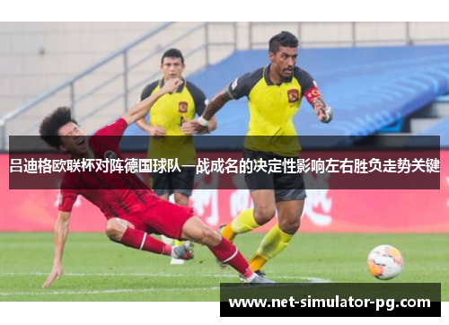 吕迪格欧联杯对阵德国球队一战成名的决定性影响左右胜负走势关键
