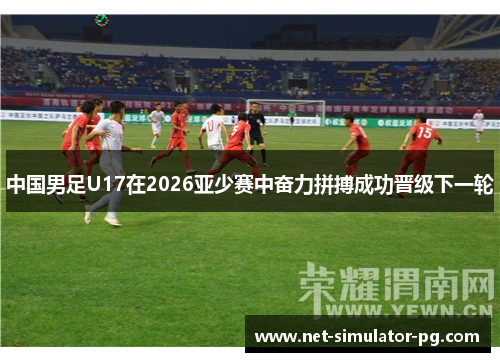 中国男足U17在2026亚少赛中奋力拼搏成功晋级下一轮